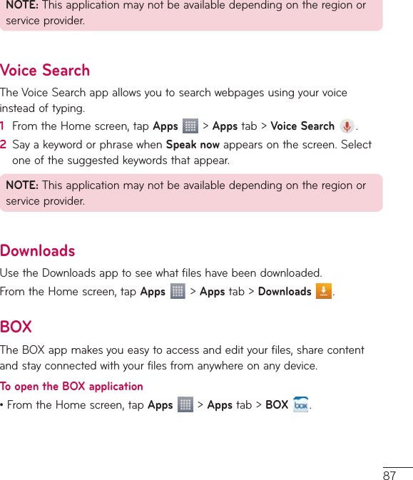 87NOTE:Thisapplicationmaynotbeavailabledependingontheregionorserviceprovider.Voice SearchTheVoiceSearchappallowsyoutosearchwebpagesusingyourvoiceinsteadoftyping.1  FromtheHomescreen,tapApps&gt;Appstab&gt;Voice Search .2  SayakeywordorphrasewhenSpeak nowappearsonthescreen.Selectoneofthesuggestedkeywordsthatappear.NOTE:Thisapplicationmaynotbeavailabledependingontheregionorserviceprovider.DownloadsUsetheDownloadsapptoseewhatfileshavebeendownloaded.FromtheHomescreen,tapApps&gt;Appstab&gt;Downloads .BOXTheBOXappmakesyoueasytoaccessandedityourfiles,sharecontentandstayconnectedwithyourfilesfromanywhereonanydevice.To open the BOX application•FromtheHomescreen,tapApps  &gt;Appstab&gt;BOX .