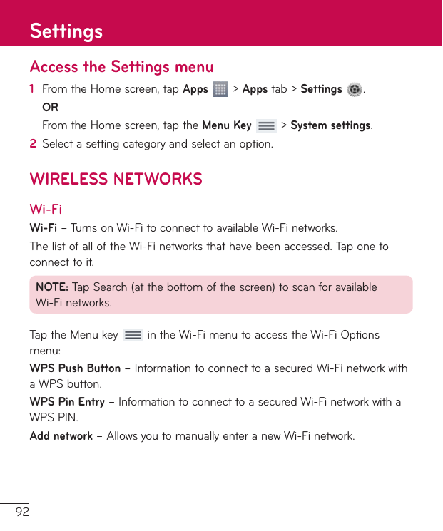 92Access the Settings menu1  FromtheHomescreen,tapApps&gt;Appstab&gt;Settings .OR FromtheHomescreen,taptheMenu Key&gt;System settings.2  Selectasettingcategoryandselectanoption.WIRELESS NETWORKSWi-FiWi-Fi–TurnsonWi-FitoconnecttoavailableWi-Finetworks.ThelistofalloftheWi-Finetworksthathavebeenaccessed.Taponetoconnecttoit.NOTE:TapSearch(atthebottomofthescreen)toscanforavailableWi-Finetworks.TaptheMenukey intheWi-FimenutoaccesstheWi-FiOptionsmenu:WPS Push Button–InformationtoconnecttoasecuredWi-FinetworkwithaWPSbutton.WPS Pin Entry–InformationtoconnecttoasecuredWi-FinetworkwithaWPSPIN.Add network–AllowsyoutomanuallyenteranewWi-Finetwork.Settings