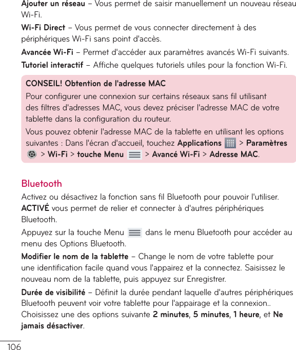 106Ajouter un réseau–VouspermetdesaisirmanuellementunnouveauréseauWi-Fi.Wi-Fi Direct–VouspermetdevousconnecterdirectementàdespériphériquesWi-Fisanspointd&apos;accès.Avancée Wi-Fi–Permetd&apos;accéderauxparamètresavancésWi-Fisuivants.Tutoriel interactif–AffichequelquestutorielsutilespourlafonctionWi-Fi.CONSEIL! Obtention de l&apos;adresseMACPourconfigureruneconnexionsurcertainsréseauxsansfilutilisantdesfiltresd&apos;adressesMAC,vousdevezpréciserl&apos;adresseMACdevotretablettedanslaconfigurationdurouteur.Vouspouvezobtenirl&apos;adresseMACdelatabletteenutilisantlesoptionssuivantes:Dansl&apos;écrand&apos;accueil,touchezApplications&gt;Paramètres&gt;Wi-Fi&gt;touche Menu&gt;Avancé Wi-Fi&gt;Adresse MAC.BluetoothActivezoudésactivezlafonctionsansfilBluetoothpourpouvoirl&apos;utiliser.ACTIVÉvouspermetderelieretconnecteràd&apos;autrespériphériquesBluetooth.AppuyezsurlatoucheMenu danslemenuBluetoothpouraccéderaumenudesOptionsBluetooth.Modifier le nom de la tablette–Changelenomdevotretablettepouruneidentificationfacilequandvousl&apos;appairezetlaconnectez.Saisissezlenouveaunomdelatablette,puisappuyezsurEnregistrer.Durée de visibilité –Définitladuréependantlaquelled&apos;autrespériphériquesBluetoothpeuventvoirvotretablettepourl&apos;appairageetlaconnexion..Choisissezunedesoptionssuivante2 minutes,5 minutes,1 heure,etNe jamais désactiver.