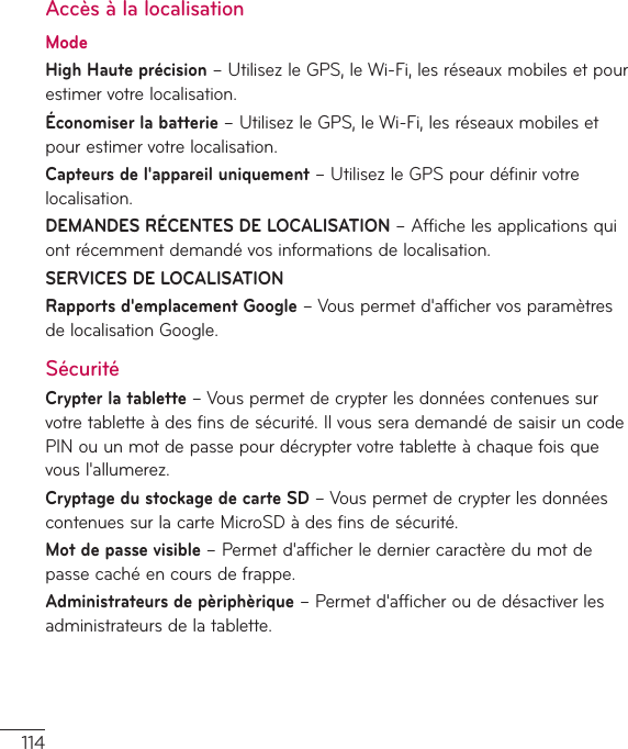 114Accès à la localisationModeHigh Haute précision–UtilisezleGPS,leWi-Fi,lesréseauxmobilesetpourestimervotrelocalisation.Économiser la batterie–UtilisezleGPS,leWi-Fi,lesréseauxmobilesetpourestimervotrelocalisation.Capteurs de l&apos;appareil uniquement–UtilisezleGPSpourdéfinirvotrelocalisation.DEMANDES RÉCENTES DE LOCALISATION–Affichelesapplicationsquiontrécemmentdemandévosinformationsdelocalisation.SERVICES DE LOCALISATION Rapports d&apos;emplacement Google–Vouspermetd&apos;affichervosparamètresdelocalisationGoogle.SécuritéCrypter la tablette–Vouspermetdecrypterlesdonnéescontenuessurvotretabletteàdesfinsdesécurité.IlvousserademandédesaisiruncodePINouunmotdepassepourdécryptervotretabletteàchaquefoisquevousl&apos;allumerez.Cryptage du stockage de carte SD–VouspermetdecrypterlesdonnéescontenuessurlacarteMicroSDàdesfinsdesécurité.Mot de passe visible–Permetd&apos;afficherlederniercaractèredumotdepassecachéencoursdefrappe.Administrateurs de pèriphèrique–Permetd&apos;afficheroudedésactiverlesadministrateursdelatablette.