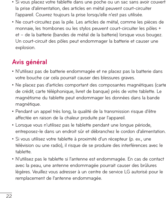 22•Sivousplacezvotretablettedansunepocheouunsacsansavoircouvertlaprised’alimentation,desarticlesenmétalpeuventcourt-circuiterl’appareil.Couvreztoujourslapriselorsqu’ellen’estpasutilisée.•Necourt-circuitezpaslapile.Lesarticlesdemétal,commelespiècesdemonnaie,lestrombonesoulesstylospeuventcourt-circuiterlespôles+et–delabatterie(bandesdemétaldelabatterie)lorsquevousbougez.Uncourt-circuitdespôlespeutendommagerlabatterieetcauseruneexplosion.Avis général•N’utilisezpasdebatterieendommagéeetneplacezpaslabatteriedansvotrebouchecarcelapourraitcauserdesblessuresgraves.•Neplacezpasd’articlescomportantdescomposantesmagnétiques(cartedecrédit,cartetéléphonique,livretdebanque)prèsdevotretablette.Lemagnétismedutablettepeutendommagerlesdonnéesdanslabandemagnétique.•Pendantunappeltrèslong,laqualitédelatransmissionrisqued’êtreaffectéeenraisondelachaleurproduiteparl&apos;appareil.•Lorsquevousn’utilisezpasletablettependantunelonguepériode,entreposez-ledansunendroitsûretdébranchezlecordond’alimentation.•Sivousutilisezvotretabletteàproximitéd’unrécepteur(p.ex.,unetélévisionouuneradio),ilrisquedeseproduiredesinterférencesavecletablette.•N’utilisezpasletablettesil&apos;antenneestendommagée.Encasdecontactaveclapeau,uneantenneendommagéepourraitcauserdesbrûlureslégères.VeuillezvousadresseràuncentredeserviceLGautorisépourleremplacementdel’antenneendommagée.