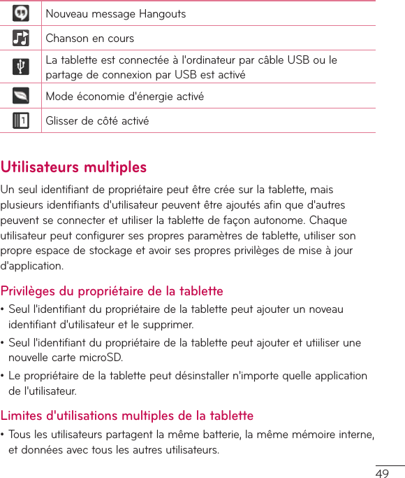 49NouveaumessageHangoutsChansonencoursLatabletteestconnectéeàl&apos;ordinateurparcâbleUSBoulepartagedeconnexionparUSBestactivéModeéconomied&apos;énergieactivéGlisserdecôtéactivéUtilisateurs multiplesUnseulidentifiantdepropriétairepeutêtrecréesurlatablette,maisplusieursidentifiantsd&apos;utilisateurpeuventêtreajoutésafinqued&apos;autrespeuventseconnecteretutiliserlatablettedefaçonautonome.Chaqueutilisateurpeutconfigurersespropresparamètresdetablette,utilisersonpropreespacedestockageetavoirsespropresprivilègesdemiseàjourd&apos;application.Privilèges du propriétaire de la tablette•Seull&apos;identifiantdupropriétairedelatablettepeutajouterunnoveauidentifiantd&apos;utilisateuretlesupprimer.•Seull&apos;identifiantdupropriétairedelatablettepeutajouteretutiiliserunenouvellecartemicroSD.•Lepropriétairedelatablettepeutdésinstallern&apos;importequelleapplicationdel&apos;utilisateur.Limites d&apos;utilisations multiples de la tablette•Touslesutilisateurspartagentlamêmebatterie,lamêmemémoireinterne,etdonnéesavectouslesautresutilisateurs.