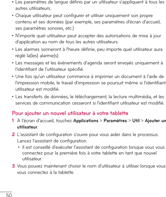 50•Lesparamètresdelanguedéfinisparunutilisateurs&apos;appliquentàtouslesautresutilisateurs.•Chaqueutilisateurpeutconfigureretutiliseruniquementsonproprecontenuetsesdonnées(parexemple,sesparamètresd&apos;écrand&apos;accueil,sesparamètressonores,etc.)•N&apos;importequelutilisateurpeutaccepterdesautorisationsdemiseàjourd&apos;applicationaunomdetouslesautresutilisateurs.•Lesalarmessonnerontàl&apos;heuredéfinie,peuimportequelutilisateuraurarégléla(les)alarme(s).•Lesmessagesetlesévénementsd&apos;agendaserontenvoyésuniquementàl&apos;identifiantdel&apos;utilisateurspécifié.•Unefoisqu&apos;unutilisateurcommenceàimprimerundocumentàl&apos;aidedel&apos;impressionmobile,letravaild&apos;impressionsepoursuitmêmesil&apos;identifiantutilisateurestmodifié.•Lestransfertsdedonnées,letéléchargement,lalecturemultimédia,etlesservicesdecommunicationcesserontsil&apos;identifiantutilisateurestmodifié.Pour ajouter un nouvel utilisateur à votre tablette1  Àl&apos;écrand&apos;accueil,touchezApplications&gt;Paramètres&gt;Util&gt;Ajouter un utilisateur.2  L&apos;assistantdeconfigurations&apos;ouvrepourvousaiderdansleprocessus.Lancezl&apos;assistantdeconfiguration.• Ilestconseilléd&apos;exécuterl&apos;assistantdeconfigurationlorsquevousvousconnectezpourlapremièrefoisàvotretabletteentantquenouvelutilisateur.3  Vouspouvezmaintenantchoisirlenomd&apos;utilisateuràutiliserlorsquevousvousconnectezàlatablette.