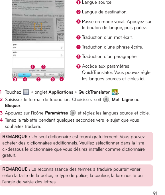 91Languesource.Languededestination.Passeenmodevocal.Appuyezsurleboutondelangue,puisparlez.Traductiond&apos;unmotécrit.Traductiond&apos;unephraseécrite.Traductiond&apos;unparagraphe.AccèdeauxparamètresQuickTranslator.Vouspouvezréglerleslanguessourcesetciblesici.1  Touchez &gt;ongletApplications&gt;QuickTranslator  .2  Saisissezleformatdetraduction.Choisissezsoit ,Mot,LigneouBloquer.3  Appuyezsurl&apos;icôneParamètresetréglezleslanguessourceetcible.4  Tenezlatablettependantquelquessecondesverslesujetquevoussouhaiteztraduire.REMARQUE:Unseuldictionnaireestfournigratuitement.Vouspouvezacheterdesdictionnairesadditionnels.Veuillezsélectionnerdanslalisteci-dessousledictionnairequevousdésirezinstallercommedictionnairegratuit.REMARQUE:Lareconnaissancedestermesàtraduirepourraitvarierselonlatailledelapolice,letypedepolice,lacouleur,laluminositéoul&apos;angledesaisiedeslettres.
