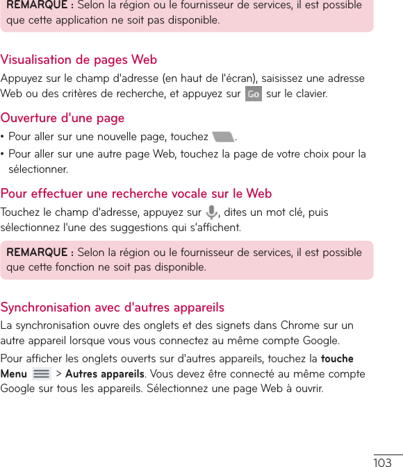 103REMARQUE:Selonlarégionoulefournisseurdeservices,ilestpossiblequecetteapplicationnesoitpasdisponible.Visualisation de pages WebAppuyezsurlechampd&apos;adresse(enhautdel&apos;écran),saisissezuneadresseWeboudescritèresderecherche,etappuyezsur surleclavier.Ouverture d&apos;une page•Pourallersurunenouvellepage,touchez .•PourallersuruneautrepageWeb,touchezlapagedevotrechoixpourlasélectionner.Pour effectuer une recherche vocale sur le WebTouchezlechampd&apos;adresse,appuyezsur ,ditesunmotclé,puissélectionnezl&apos;unedessuggestionsquis&apos;affichent.REMARQUE:Selonlarégionoulefournisseurdeservices,ilestpossiblequecettefonctionnesoitpasdisponible.Synchronisation avec d&apos;autres appareilsLasynchronisationouvredesongletsetdessignetsdansChromesurunautreappareillorsquevousvousconnectezaumêmecompteGoogle.Pourafficherlesongletsouvertssurd&apos;autresappareils,touchezlatouche Menu&gt;Autres appareils.VousdevezêtreconnectéaumêmecompteGooglesurtouslesappareils.SélectionnezunepageWebàouvrir.