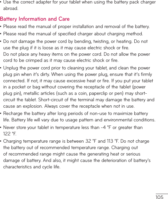 105•Usethecorrectadapterforyourtabletwhenusingthebatterypackchargerabroad.Battery Information and Care•Pleasereadthemanualofproperinstallationandremovalofthebattery.•Pleasereadthemanualofspecifiedchargeraboutchargingmethod.•Donotdamagethepowercordbybending,twisting,orheating.Donotusetheplugifitislooseasitmaycauseelectricshockorfire.Donotplaceanyheavyitemsonthepowercord.Donotallowthepowercordtobecrimpedasitmaycauseelectricshockorfire.•Unplugthepowercordpriortocleaningyourtablet,andcleanthepowerplugpinwhenit’sdirty.Whenusingthepowerplug,ensurethatit’sfirmlyconnected.Ifnot,itmaycauseexcessiveheatorfire.Ifyouputyourtabletinapocketorbagwithoutcoveringthereceptacleofthetablet(powerplugpin),metallicarticles(suchasacoin,papercliporpen)mayshort-circuitthetablet.Short-circuitoftheterminalmaydamagethebatteryandcauseanexplosion.Alwayscoverthereceptaclewhennotinuse.•Rechargethebatteryafterlongperiodsofnon-usetomaximizebatterylife.Batterylifewillvaryduetousagepatternandenvironmentalconditions.•Neverstoreyourtabletintemperaturelessthan-4°Forgreaterthan122°F.•Chargingtemperaturerangeisbetween32°Fand113°F.Donotchargethebatteryoutofrecommendedtemperaturerange.Chargingoutofrecommendedrangemightcausethegeneratingheatorseriousdamageofbattery.Andalso,itmightcausethedeteriorationofbattery’scharacteristicsandcyclelife.