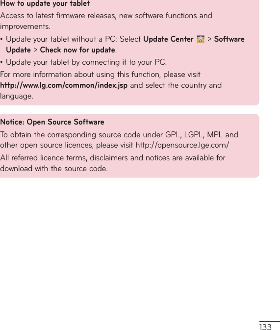 133How to update your tabletAccesstolatestfirmwarereleases,newsoftwarefunctionsandimprovements.•UpdateyourtabletwithoutaPC:SelectUpdate Center   &gt; Software Update&gt;Check now for update.•UpdateyourtabletbyconnectingittoyourPC.Formoreinformationaboutusingthisfunction,pleasevisit http://www.lg.com/common/index.jspandselectthecountryandlanguage.Notice: Open Source SoftwareToobtainthecorrespondingsourcecodeunderGPL,LGPL,MPLandotheropensourcelicences,pleasevisithttp://opensource.lge.com/Allreferredlicenceterms,disclaimersandnoticesareavailablefordownloadwiththesourcecode.