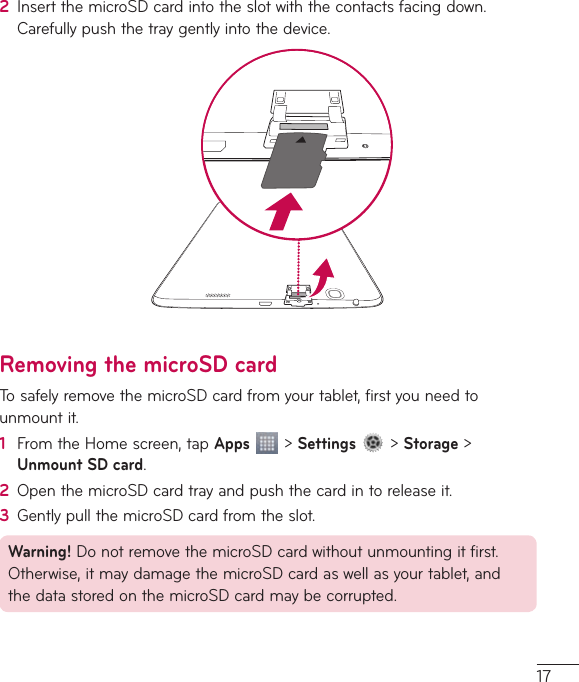 172  InsertthemicroSDcardintotheslotwiththecontactsfacingdown.Carefullypushthetraygentlyintothedevice.Removing the microSD cardTosafelyremovethemicroSDcardfromyourtablet,firstyouneedtounmountit.1  FromtheHomescreen,tapApps&gt;Settings&gt;Storage&gt;Unmount SD card.2  OpenthemicroSDcardtrayandpushthecardintoreleaseit.3  GentlypullthemicroSDcardfromtheslot.Warning!DonotremovethemicroSDcardwithoutunmountingitfirst.Otherwise,itmaydamagethemicroSDcardaswellasyourtablet,andthedatastoredonthemicroSDcardmaybecorrupted.