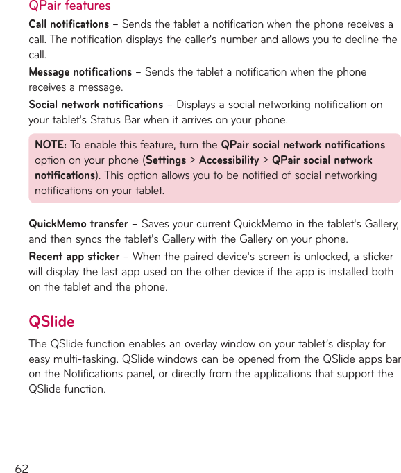 62QPair featuresCall notifications–Sendsthetabletanotificationwhenthephonereceivesacall.Thenotificationdisplaysthecaller&apos;snumberandallowsyoutodeclinethecall.Message notifications–Sendsthetabletanotificationwhenthephonereceivesamessage.Social network notifications–Displaysasocialnetworkingnotificationonyourtablet&apos;sStatusBarwhenitarrivesonyourphone.NOTE:Toenablethisfeature,turntheQPair social network notificationsoptiononyourphone(Settings&gt;Accessibility&gt;QPair social network notifications).Thisoptionallowsyoutobenotifiedofsocialnetworkingnotificationsonyourtablet.QuickMemo transfer–SavesyourcurrentQuickMemointhetablet&apos;sGallery,andthensyncsthetablet&apos;sGallerywiththeGalleryonyourphone.Recent app sticker–Whenthepaireddevice&apos;sscreenisunlocked,astickerwilldisplaythelastappusedontheotherdeviceiftheappisinstalledbothonthetabletandthephone.QSlideTheQSlidefunctionenablesanoverlaywindowonyourtablet’sdisplayforeasymulti-tasking.QSlidewindowscanbeopenedfromtheQSlideappsbarontheNotificationspanel,ordirectlyfromtheapplicationsthatsupporttheQSlidefunction.