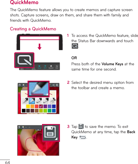 64QuickMemoTheQuickMemofeatureallowsyoutocreatememosandcapturescreenshots.Capturescreens,drawonthem,andsharethemwithfamilyandfriendswithQuickMemo.Creating a QuickMemo1  ToaccesstheQuickMemofeature,slidetheStatusBardownwardsandtouch.ORPressbothoftheVolume Keysatthesametimeforonesecond.2  Selectthedesiredmenuoptionfromthetoolbarandcreateamemo.3  Tap tosavethememo.ToexitQuickMemoatanytime,taptheBack Key .