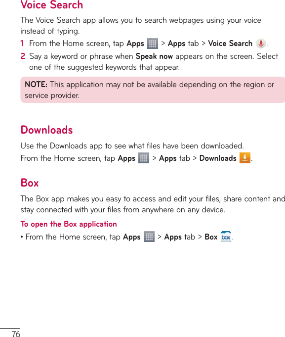 76Voice SearchTheVoiceSearchappallowsyoutosearchwebpagesusingyourvoiceinsteadoftyping.1  FromtheHomescreen,tapApps&gt;Appstab&gt;Voice Search .2  SayakeywordorphrasewhenSpeak nowappearsonthescreen.Selectoneofthesuggestedkeywordsthatappear.NOTE:Thisapplicationmaynotbeavailabledependingontheregionorserviceprovider.DownloadsUsetheDownloadsapptoseewhatfileshavebeendownloaded.FromtheHomescreen,tapApps&gt;Appstab&gt;Downloads .BoxTheBoxappmakesyoueasytoaccessandedityourfiles,sharecontentandstayconnectedwithyourfilesfromanywhereonanydevice.To open the Box application•FromtheHomescreen,tapApps  &gt;Appstab&gt;Box .