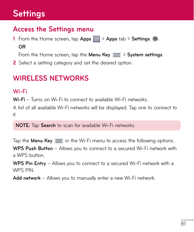81Access the Settings menu1  FromtheHomescreen,tapApps&gt;Appstab&gt;Settings .OR FromtheHomescreen,taptheMenu Key&gt;System settings.2  Selectasettingcategoryandsetthedesiredoption.WIRELESS NETWORKSWi-FiWi-Fi–TurnsonWi-FitoconnecttoavailableWi-Finetworks.AlistofallavailableWi-Finetworkswillbedisplayed.Taponetoconnecttoit.NOTE:TapSearchtoscanforavailableWi-Finetworks.TaptheMenu KeyintheWi-Fimenutoaccessthefollowingoptions.WPS Push Button–AllowsyoutoconnecttoasecuredWi-FinetworkwithaWPSbutton.WPS Pin Entry–AllowsyoutoconnecttoasecuredWi-FinetworkwithaWPSPIN.Add network–AllowsyoutomanuallyenteranewWi-Finetwork.Settings