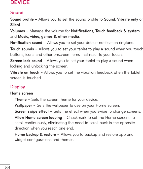 84DEVICESoundSound profile–AllowsyoutosetthesoundprofiletoSound,Vibrate onlyorSilent.Volumes–ManagethevolumeforNotifications,Touch feedback &amp; system,andMusic,video,games&amp;other media.Notification sound–Allowsyoutosetyourdefaultnotificationringtone.Touch sounds–Allowsyoutosetyourtablettoplayasoundwhenyoutouchbuttons,iconsandotheronscreenitemsthatreacttoyourtouch.Screen lock sound–Allowsyoutosetyourtablettoplayasoundwhenlockingandunlockingthescreen.Vibrate on touch–Allowsyoutosetthevibrationfeedbackwhenthetabletscreenistouched.DisplayHome screenTheme–Setsthescreenthemeforyourdevice.Wallpaper–SetsthewallpapertouseonyourHomescreen.Screen swipe effect–Setstheeffectwhenyouswipetochangescreens.Allow Home screen looping–CheckmarktosettheHomescreenstoscrollcontinuously,eliminatingtheneedtoscrollbackintheoppositedirectionwhenyoureachoneend.Home backup &amp; restore–Allowsyoutobackupandrestoreappandwidgetconfigurationsandthemes.