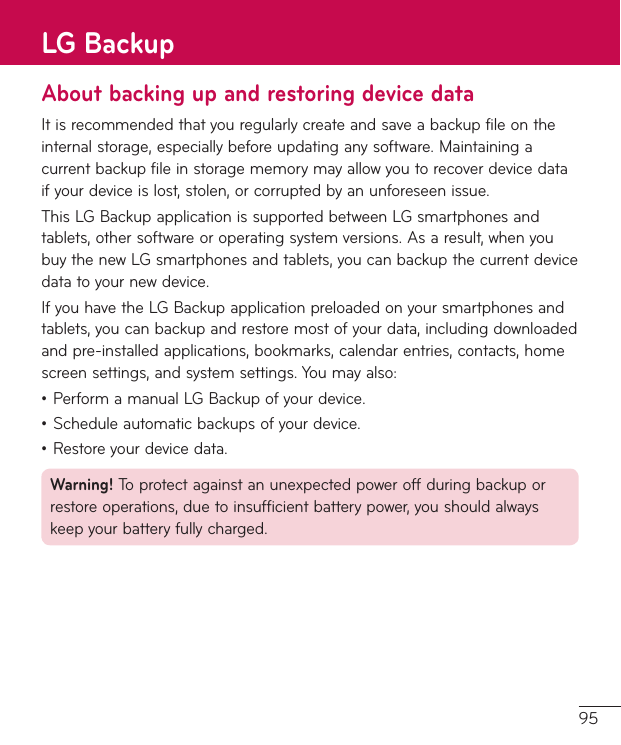 95About backing up and restoring device dataItisrecommendedthatyouregularlycreateandsaveabackupfileontheinternalstorage,especiallybeforeupdatinganysoftware.Maintainingacurrentbackupfileinstoragememorymayallowyoutorecoverdevicedataifyourdeviceislost,stolen,orcorruptedbyanunforeseenissue.ThisLGBackupapplicationissupportedbetweenLGsmartphonesandtablets,othersoftwareoroperatingsystemversions.Asaresult,whenyoubuythenewLGsmartphonesandtablets,youcanbackupthecurrentdevicedatatoyournewdevice.IfyouhavetheLGBackupapplicationpreloadedonyoursmartphonesandtablets,youcanbackupandrestoremostofyourdata,includingdownloadedandpre-installedapplications,bookmarks,calendarentries,contacts,homescreensettings,andsystemsettings.Youmayalso:•PerformamanualLGBackupofyourdevice.•Scheduleautomaticbackupsofyourdevice.•Restoreyourdevicedata.Warning! Toprotectagainstanunexpectedpoweroffduringbackuporrestoreoperations,duetoinsufficientbatterypower,youshouldalwayskeepyourbatteryfullycharged.LG Backup