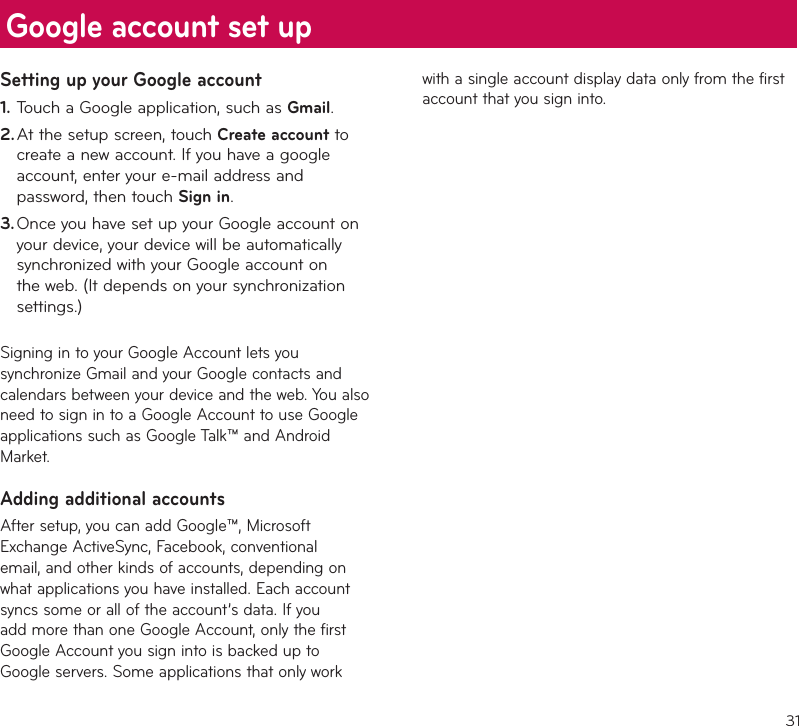 31Setting up your Google accountTouch a Google application, such as 1.  Gmail.At the setup screen, touch 2.  Create account to create a new account. If you have a google account, enter your e-mail address and password, then touch Sign in.Once you have set up your Google account on 3. your device, your device will be automatically synchronized with your Google account on the web. (It depends on your synchronization settings.)Signing in to your Google Account lets you synchronize Gmail and your Google contacts and calendars between your device and the web. You also need to sign in to a Google Account to use Google applications such as Google Talk™ and Android Market.Adding additional accountsAfter setup, you can add Google™, Microsoft Exchange ActiveSync, Facebook, conventional email, and other kinds of accounts, depending on what applications you have installed. Each account syncs some or all of the account’s data. If you add more than one Google Account, only the first Google Account you sign into is backed up to Google servers. Some applications that only work with a single account display data only from the first account that you sign into.Google account set up