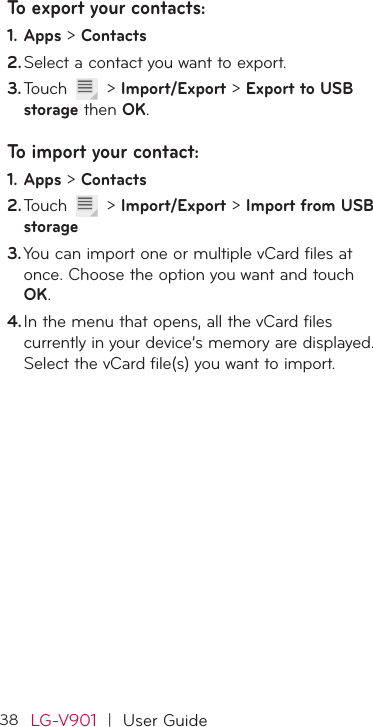 38LG-V901  |  User GuideTo export your contacts:Apps1.   &gt; ContactsSelect a contact you want to export.2. Touch 3.   &gt; Import/Export &gt; Export to USB storage then OK.To import your contact:Apps1.   &gt; ContactsTouch 2.   &gt; Import/Export &gt; Import from USB storageYou can import one or multiple vCard files at 3. once. Choose the option you want and touch OK.In the menu that opens, all the vCard files 4. currently in your device’s memory are displayed. Select the vCard file(s) you want to import. 