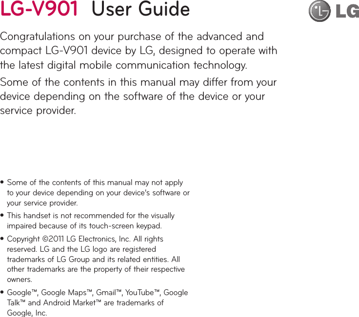 Some of the contents of this manual may not apply •to your device depending on your device’s software or your service provider.This handset is not recommended for the visually •impaired because of its touch-screen keypad.Copyright ©2011 LG Electronics, Inc. All rights •reserved. LG and the LG logo are registered trademarks of LG Group and its related entities. All other trademarks are the property of their respective owners.Google™, Google Maps™, Gmail™, YouTube™, Google •Talk™ and Android Market™ are trademarks of Google, Inc.LG-V901  User GuideCongratulations on your purchase of the advanced and compact LG-V901 device by LG, designed to operate with the latest digital mobile communication technology.Some of the contents in this manual may differ from your device depending on the software of the device or your service provider.