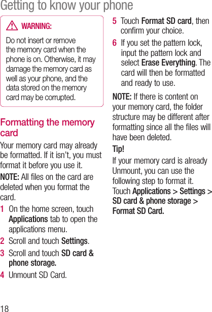 18  WARNING:  Do not insert or remove the memory card when the phone is on. Otherwise, it may damage the memory card as well as your phone, and the data stored on the memory card may be corrupted.Formatting the memory cardYour memory card may already be formatted. If it isn’t, you must format it before you use it.NOTE: All files on the card are deleted when you format the card.1   On the home screen, touch Applications tab to open the applications menu.2  Scroll and touch Settings.3   Scroll and touch SD card &amp; phone storage.4  Unmount SD Card.5   Touch Format SD card, then confirm your choice.6   If you set the pattern lock, input the pattern lock and select Erase Everything. The card will then be formatted and ready to use.NOTE: If there is content on your memory card, the folder structure may be different after formatting since all the files will have been deleted.Tip!If your memory card is already Unmount, you can use the following step to format it.  Touch Applications &gt; Settings &gt;  SD card &amp; phone storage &gt; Format SD Card.Getting to know your phone