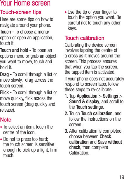 19Touch-screen tipsHere are some tips on how to navigate around your phone.Touch - To choose a menu/option or open an application, touch it.Touch and hold - To open an options menu or grab an object you want to move, touch and hold it.Drag - To scroll through a list or move slowly,  drag across the touch screen.Flick - To scroll through a list or move quickly, flick across the touch screen (drag quickly and release).Note•  To select an item, touch the centre of the icon.•  Do not to press too hard; the touch screen is sensitive enough to pick up a light, firm touch.•  Use the tip of your finger to touch the option you want. Be careful not to touch any other keys.Touch calibrationCalibrating the device screen involves tapping the centre of a cross as it moves around the screen. This process ensures that when you tap the screen, the tapped item is activated.If your phone does not accurately respond to screen taps, follow these steps to re-calibrate.1.   T a p  Application &gt; Settings &gt; Sound &amp; display, and scroll to the Touch settings.2.  Touch Touch calibration, and follow the instructions on the screen.3.  After calibration is completed, choose between Check calibration and Save without check, then complete Calibration.Your Home screen