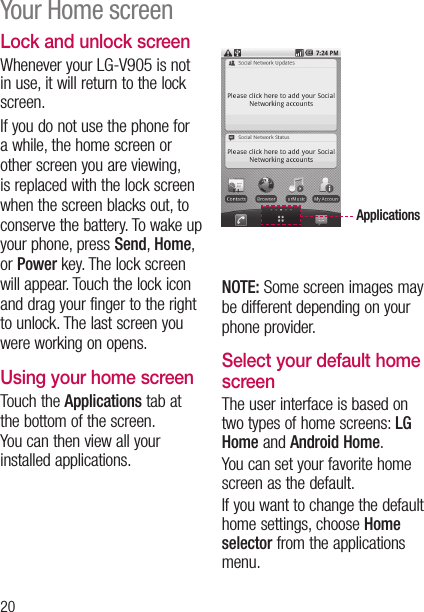 20Lock and unlock screenWhenever your LG-V905 is not in use, it will return to the lock screen.  If you do not use the phone for a while, the home screen or other screen you are viewing, is replaced with the lock screen when the screen blacks out, to conserve the battery. To wake up your phone, press Send, Home, or Power key. The lock screen will appear. Touch the lock icon and drag your finger to the right to unlock. The last screen you were working on opens.Using your home screenTouch the Applications tab at the bottom of the screen.  You can then view all your installed applications.ApplicationsNOTE: Some screen images may be different depending on your phone provider.Select your default home screen The user interface is based on two types of home screens: LG Home and Android Home.You can set your favorite home screen as the default. If you want to change the default home settings, choose Home selector from the applications menu.Your Home screen