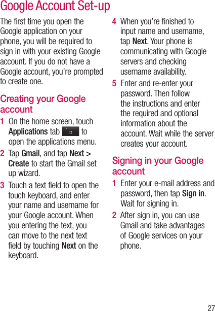 27The first time you open the Google application on your phone, you will be required to sign in with your existing Google account. If you do not have a Google account, you’re prompted to create one. Creating your Google account1   On the home screen, touch Applications tab   to open the applications menu.2     T a p  Gmail, and tap Next &gt; Create to start the Gmail set up wizard.3   Touch a text field to open the touch keyboard, and enter your name and username for your Google account. When you entering the text, you can move to the next text field by touching Next on the keyboard.4   When you’re finished to input name and username, tap Next. Your phone is communicating with Google servers and checking username availability. 5   Enter and re-enter your password. Then follow the instructions and enter the required and optional information about the account. Wait while the server creates your account.Signing in your Google account1   Enter your e-mail address and password, then tap Sign in. Wait for signing in.2   After sign in, you can use Gmail and take advantages of Google services on your phone. Google Account Set-up