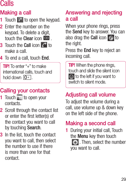 29Making a call1  Touch   to open the keypad.2   Enter the number on the keypad. To delete a digit, touch the Clear icon   .3   Touch the Call icon   to make a call.4  To end a call, touch End.TIP! To enter “+” to make international calls, touch and hold down   . Calling your contacts1   Touch   to open your contacts.2   Scroll through the contact list or enter the first letter(s) of the contact you want to call by touching Search.3   In the list, touch the contact you want to call, then select the number to use if there is more than one for that contact.Answering and rejecting a callWhen your phone rings, press the Send key to answer. You can also drag the Call icon   to the right.Press the End key to reject an incoming call.TIP! When the phone rings, touch and slide the silent icon  to the left if you want to switch to silent mode.Adjusting call volumeTo adjust the volume during a call, use volume up &amp; down key on the left side of the phone. Making a second call1   During your initial call, Touch the Menu key then touch  . Then, select the number you want to call.Calls