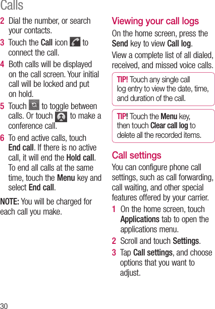 302   Dial the number, or search your contacts.3   Touch the Call icon   to connect the call.4   Both calls will be displayed on the call screen. Your initial call will be locked and put on hold.5   Touch  to toggle between calls. Or touch   to make a conference call.6   To end active calls, touch End call. If there is no active call, it will end the Hold call. To end all calls at the same time, touch the Menu key and select End call.NOTE: You will be charged for each call you make.Viewing your call logsOn the home screen, press the Send key to view Call log.View a complete list of all dialed, received, and missed voice calls.TIP! Touch any single call log entry to view the date, time, and duration of the call.TIP! Touch the Menu key, then touch Clear call log to delete all the recorded items.Call settingsYou can configure phone call settings, such as call forwarding, call waiting, and other special features offered by your carrier. 1   On the home screen, touch Applications tab to open the applications menu.2  Scroll and touch Settings. 3     T a p  Call settings, and choose options that you want to adjust.Calls