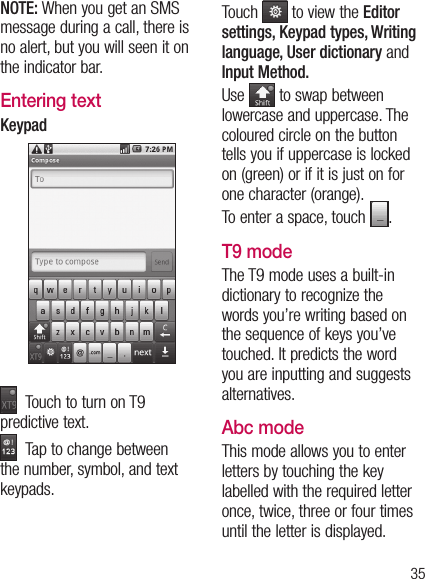 35NOTE: When you get an SMS message during a call, there is no alert, but you will seen it on the indicator bar.Entering textKeypad  Touch to turn on T9 predictive text.  Tap to change between the number, symbol, and text keypads. Touch   to view the Editor settings, Keypad types, Writing language, User dictionary and Input Method. Use   to swap between lowercase and uppercase. The coloured circle on the button tells you if uppercase is locked on (green) or if it is just on for one character (orange).To enter a space, touch  .T9 modeThe T9 mode uses a built-in dictionary to recognize the words you’re writing based on the sequence of keys you’ve touched. It predicts the word you are inputting and suggests alternatives.Abc modeThis mode allows you to enter letters by touching the key labelled with the required letter once, twice, three or four times until the letter is displayed.