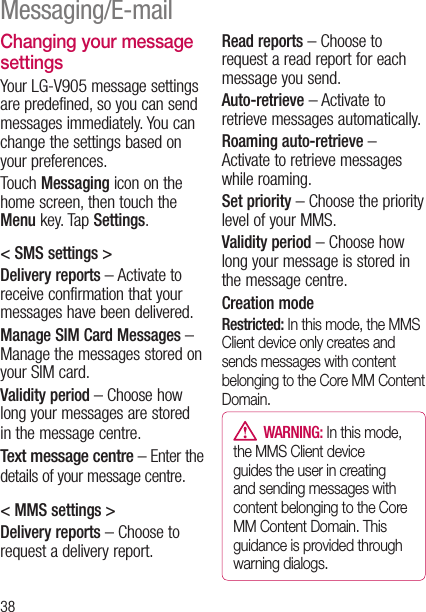 38Changing your message settingsYour LG-V905 message settings are predefined, so you can send messages immediately. You can change the settings based on your preferences.Touch Messaging icon on the home screen, then touch the Menu key. Tap Settings.&lt; SMS settings &gt;Delivery reports – Activate to receive confirmation that your messages have been delivered.Manage SIM Card Messages –  Manage the messages stored on your SIM card.Validity period – Choose how long your messages are stored in the message centre.Text message centre – Enter the details of your message centre.&lt; MMS settings &gt;Delivery reports – Choose to request a delivery report.Read reports – Choose to request a read report for each message you send.Auto-retrieve – Activate to retrieve messages automatically.Roaming auto-retrieve –  Activate to retrieve messages while roaming.Set priority – Choose the priority level of your MMS.Validity period – Choose how long your message is stored in the message centre.Creation mode Restricted: In this mode, the MMS Client device only creates and sends messages with content belonging to the Core MM Content Domain.  WARNING: In this mode, the MMS Client device guides the user in creating and sending messages with content belonging to the Core MM Content Domain. This guidance is provided through warning dialogs.Messaging/E-mail