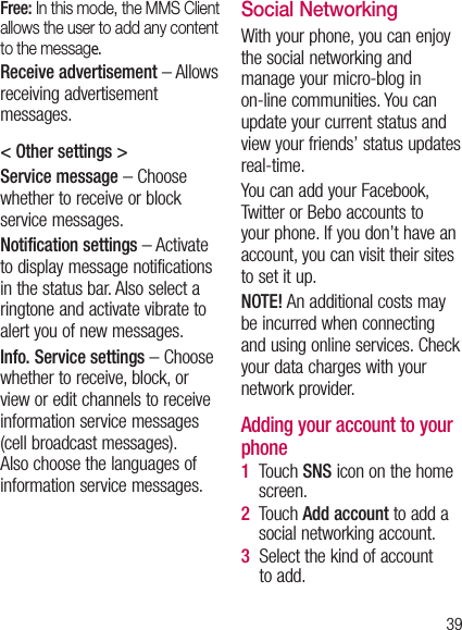 39Free: In this mode, the MMS Client allows the user to add any content to the message. Receive advertisement – Allows receiving advertisement messages.&lt; Other settings &gt; Service message – Choose whether to receive or block service messages. Notification settings – Activate to display message notifications in the status bar. Also select a ringtone and activate vibrate to alert you of new messages.Info. Service settings – Choose whether to receive, block, or view or edit channels to receive information service messages (cell broadcast messages). Also choose the languages of information service messages.Social Networking With your phone, you can enjoy the social networking and manage your micro-blog in on-line communities. You can update your current status and view your friends’ status updates real-time. You can add your Facebook, Twitter or Bebo accounts to your phone. If you don’t have an account, you can visit their sites to set it up. NOTE! An additional costs may be incurred when connecting and using online services. Check your data charges with your network provider. Adding your account to your phone1   Touch SNS icon on the home screen.2   Touch Add account to add a social networking account. 3   Select the kind of account to add.