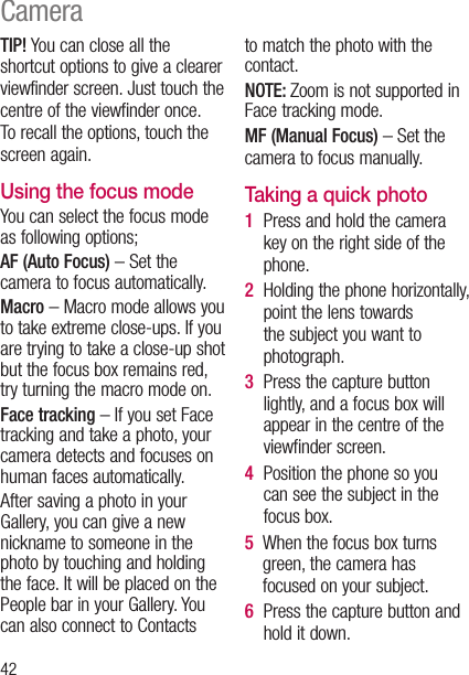 42TIP! You can close all the shortcut options to give a clearer viewfinder screen. Just touch the centre of the viewfinder once. To recall the options, touch the screen again.Using the focus modeYou can select the focus mode as following options;AF (Auto Focus) – Set the camera to focus automatically.Macro – Macro mode allows you to take extreme close-ups. If you are trying to take a close-up shot but the focus box remains red, try turning the macro mode on.Face tracking – If you set Face tracking and take a photo, your camera detects and focuses on human faces automatically.After saving a photo in your Gallery, you can give a new nickname to someone in the photo by touching and holding the face. It will be placed on the People bar in your Gallery. You can also connect to Contacts to match the photo with the contact.NOTE: Zoom is not supported in Face tracking mode.MF (Manual Focus) – Set the camera to focus manually.Taking a quick photo 1   Press and hold the camera key on the right side of the phone.2   Holding the phone horizontally, point the lens towards the subject you want to photograph.3   Press the capture button lightly, and a focus box will appear in the centre of the viewfinder screen.4   Position the phone so you can see the subject in the focus box.5   When the focus box turns green, the camera has focused on your subject.6   Press the capture button and hold it down.Camera