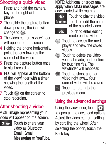 47Shooting a quick video1   Press and hold the camera key on the right side of the phone.2   Then slide the capture button down position, the icon will change to  . 3   The video camera’s viewfinder will appear on the screen.4   Holding the phone horizontally, point the lens towards the subject of the video.5   Press the capture button once to start recording.6   REC will appear at the bottom of the viewfinder with a timer showing the length of the video.7   Touch   on the screen to stop recording.After shooting a videoA still image representing your video will appear on the screen. Share    Touch to share your video as Bluetooth, Email, Gmail, Messaging or YouTube.NOTE: Additional charges may apply when MMS messages are downloaded while roaming.Play    Touch to play the video. Rename   Touch to edit the name of the selected video.Edit    Touch to enter editing mode on this video.   Touch to access the media player and view the saved videos.   Touch to delete the video you just made, and confirm by touching Yes. The viewfinder will reappear.   Touch to shoot another video right away. Your current video will be saved.   Touch to return to the previous menu.Using the advanced settingsUsing the viewfinder, touch   to open all the advanced options.  Adjust the video camera setting by scrolling the wheel. After selecting the option, touch the Back key.