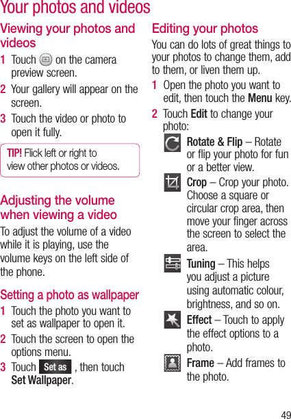 49Your photos and videosViewing your photos and videos1   Touch   on the camera preview screen.2   Your gallery will appear on the screen.3   Touch the video or photo to open it fully.TIP! Flick left or right to view other photos or videos.Adjusting the volume when viewing a videoTo adjust the volume of a video while it is playing, use the volume keys on the left side of the phone.Setting a photo as wallpaper1   Touch the photo you want to set as wallpaper to open it.2   Touch the screen to open the options menu.3   Touch Set as , then touch Set Wallpaper.Editing your photosYou can do lots of great things to your photos to change them, add to them, or liven them up.1   Open the photo you want to edit, then touch the Menu key.2   Touch Edit to change your photo:   Rotate &amp; Flip – Rotate or flip your photo for fun or a better view.   Crop – Crop your photo. Choose a square or circular crop area, then move your finger across the screen to select the area.   Tuning – This helps you adjust a picture using automatic colour, brightness, and so on.   Effect – Touch to apply the effect options to a photo.   Frame – Add frames to the photo.