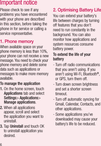 6Important noticePlease check to see if any problems you have encountered with your phone are described in this section, before taking the phone in for service or calling a service representative.1. Phone memoryWhen available space on your phone memory is less than 10%, your phone can not receive a new message. You need to check your phone memory and delete some data such as applications or messages to make more memory available.To manage the application 1.  On the home screen, touch Applications tab and select Settings&gt; Applications&gt; Manage applications.2.  When all applications appear, scroll and select the application you want to uninstall.3.   T a p  Uninstall and touch OK to uninstall application you desired.2. Optimising Battery LifeYou can extend your battery&apos;s life between charges by turning off features that you don&apos;t need to run constantly in the background. You can also monitor how applications and system resources consume battery power. To extend the life of your battery-  Turn off radio communications that you aren&apos;t using. If you aren&apos;t using Wi-Fi, Bluetooth®, or GPS, turn them off.-  Turn down screen brightness and set a shorter screen timeout.-  Turn off automatic syncing for Gmail, Calendar, Contacts, and other applications.-  Some applications you’ve downloaded may cause your battery’s life to be reduced.