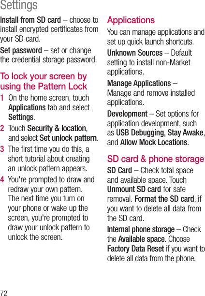 72Install from SD card – choose to install encrypted certificates from your SD card. Set password – set or change the credential storage password.To lock your screen by using the Pattern Lock1    On the home screen, touch Applications tab and select Settings.2    Touch Security &amp; location, and select Set unlock pattern.3    The first time you do this, a short tutorial about creating an unlock pattern appears.4    You&apos;re prompted to draw and redraw your own pattern. The next time you turn on your phone or wake up the screen, you&apos;re prompted to draw your unlock pattern to unlock the screen.ApplicationsYou can manage applications and set up quick launch shortcuts.Unknown Sources – Default setting to install non-Market applications.Manage Applications –  Manage and remove installed applications.Development – Set options for application development, such as USB Debugging, Stay Awake, and Allow Mock Locations.SD card &amp; phone storageSD Card – Check total space and available space. Touch Unmount SD card for safe removal. Format the SD card, if you want to delete all data from the SD card.Internal phone storage – Check the Available space. Choose Factory Data Reset if you want to delete all data from the phone.Settings