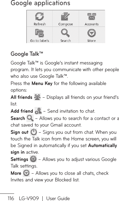 Google applications116 LG-V909  |  User GuideGoogle Talk™Google Talk™ is Google’s instant messaging program. It lets you communicate with other people who also use Google Talk™. Press the Menu Key for the following available options:All friends   – Displays all friends on your friend’s list. Add friend   – Send invitation to chat.Search   – Allows you to search for a contact or a chat saved to your Gmail account.Sign out   – Signs you out from chat. When you touch the Talk icon from the Home screen, you will be Signed in automatically if you set Automatically sign in active.Settings   – Allows you to adjust various Google Talk settings.More   – Allows you to close all chats, check Invites and view your Blocked list.