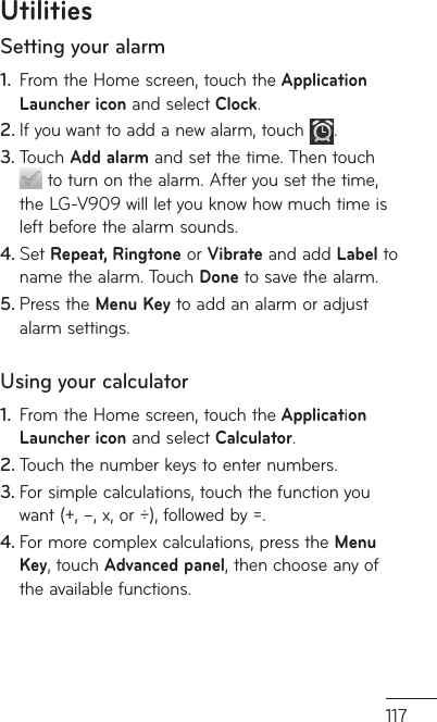117Setting your alarmFrom the Home screen, touch the1.   Application Launcher icon and select Clock.If you want to add a new alarm, touch 2.  . Touch 3.  Add alarm and set the time. Then touch  to turn on the alarm. After you set the time, the LG-V909 will let you know how much time is left before the alarm sounds.Set 4.  Repeat, Ringtone or Vibrate and add Label to name the alarm. Touch Done to save the alarm. Press the 5.  Menu Key to add an alarm or adjust alarm settings.Using your calculatorFrom the Home screen, touch the1.   Application Launcher icon and select Calculator.Touch the number keys to enter numbers.2. For simple calculations, touch the function you 3. want (+, –, x, or ÷), followed by =.For more complex calculations, press the 4.  Menu Key, touch Advanced panel, then choose any of the available functions.Utilities