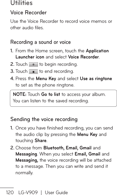 Utilities120 LG-V909  |  User GuideVoice RecorderUse the Voice Recorder to record voice memos or other audio files.Recording a sound or voiceFrom the Home screen, touch the 1.  Application Launcher icon and select Voice Recorder.Touch 2.   to begin recording.Touch 3.   to end recording.Press the 4.  Menu Key and select Use as ringtone to set as the phone ringtone.NOTE: Touch Go to list to access your album. You can listen to the saved recording.Sending the voice recordingOnce you have finished recording, you can send 1. the audio clip by pressing the Menu Key and touching Share.Choose from 2.  Bluetooth, Email, Gmail and Messaging. When you select Email, Gmail and Messaging, the voice recording will be attached to a message. Then you can write and send it normally.