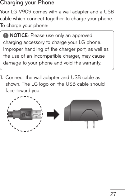 27Charging your PhoneYour LG-V909 comes with a wall adapter and a USB cable which connect together to charge your phone. To charge your phone: NOTICE: Please use only an approved charging accessory to charge your LG phone. Improper handling of the charger port, as well as the use of an incompatible charger, may cause damage to your phone and void the warranty.Connect the wall adapter and USB cable as 1. shown. The LG logo on the USB cable should face toward you.