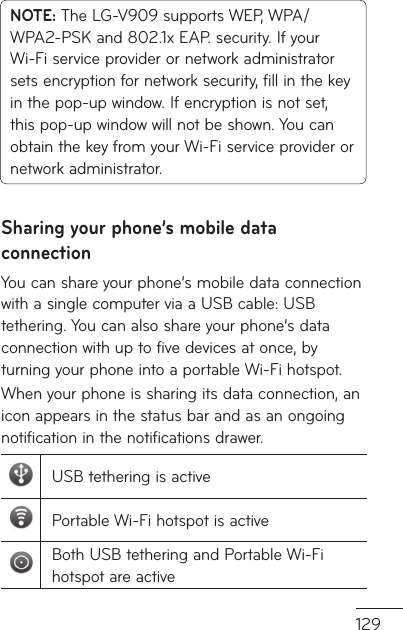 129NOTE: The LG-V909 supports WEP, WPA/WPA2-PSK and 802.1x EAP. security. If your Wi-Fi service provider or network administrator sets encryption for network security, fill in the key in the pop-up window. If encryption is not set, this pop-up window will not be shown. You can obtain the key from your Wi-Fi service provider or network administrator.Sharing your phone’s mobile data connectionYou can share your phone’s mobile data connection with a single computer via a USB cable: USB tethering. You can also share your phone’s data connection with up to five devices at once, by turning your phone into a portable Wi-Fi hotspot.When your phone is sharing its data connection, an icon appears in the status bar and as an ongoing notification in the notifications drawer.USB tethering is activePortable Wi-Fi hotspot is activeBoth USB tethering and Portable Wi-Fi hotspot are active