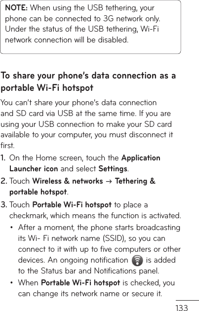 133NOTE: When using the USB tethering, your phone can be connected to 3G network only. Under the status of the USB tethering, Wi-Fi network connection will be disabled.To share your phone’s data connection as a portable Wi-Fi hotspotYou can’t share your phone’s data connection and SD card via USB at the same time. If you are using your USB connection to make your SD card available to your computer, you must disconnect it first.On the Home screen, touch the 1.  Application Launcher icon and select Settings.Touch 2.  Wireless &amp; networks J Tethering &amp; portable hotspot.Touch 3.  Portable Wi-Fi hotspot to place a checkmark, which means the function is activated.After a moment, the phone starts broadcasting • its Wi- Fi network name (SSID), so you can connect to it with up to five computers or other devices. An ongoing notification  is added to the Status bar and Notifications panel.When •  Portable Wi-Fi hotspot is checked, you can change its network name or secure it.