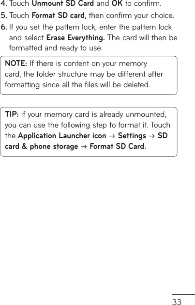 33Touch 4.  Unmount SD Card and OK to confirm.Touch 5.  Format SD card, then confirm your choice.If you set the pattern lock, enter the pattern lock 6. and select Erase Everything. The card will then be formatted and ready to use.NOTE: If there is content on your memory card, the folder structure may be different after formatting since all the files will be deleted.TIP: If your memory card is already unmounted, you can use the following step to format it. Touch the Application Launcher icon J Settings J SD card &amp; phone storage J Format SD Card.
