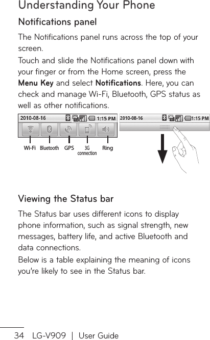 Understanding Your Phone34 LG-V909  |  User GuideNotifications panelThe Notifications panel runs across the top of your screen. Touch and slide the Notifications panel down with your finger or from the Home screen, press the Menu Key and select Notifications. Here, you can check and manage Wi-Fi, Bluetooth, GPS status as well as other notifications.Ring 3G connectionGPSBluetoothWi-FiViewing the Status barThe Status bar uses different icons to display phone information, such as signal strength, new messages, battery life, and active Bluetooth and data connections.Below is a table explaining the meaning of icons you’re likely to see in the Status bar.
