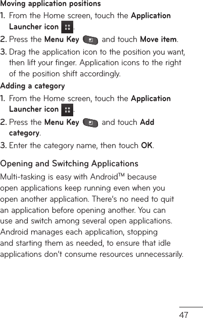 47Moving application positionsFrom the Home screen, touch the 1.  Application Launcher icon .Press the 2.  Menu Key  and touch Move item.Drag the application icon to the position you want, 3. then lift your finger. Application icons to the right of the position shift accordingly.Adding a categoryFrom the Home screen, touch the 1.  Application Launcher icon  .Press the 2.  Menu Key  and touch Add category.Enter the category name, then touch 3.  OK.Opening and Switching ApplicationsMulti-tasking is easy with AndroidTM because open applications keep running even when you open another application. There’s no need to quit an application before opening another. You can use and switch among several open applications. Android manages each application, stopping and starting them as needed, to ensure that idle applications don’t consume resources unnecessarily.