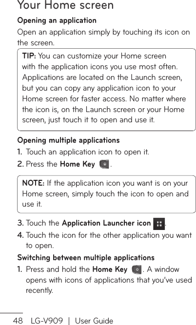 Your Home screen48 LG-V909  |  User GuideOpening an applicationOpen an application simply by touching its icon on the screen.TIP: You can customize your Home screen with the application icons you use most often. Applications are located on the Launch screen, but you can copy any application icon to your Home screen for faster access. No matter where the icon is, on the Launch screen or your Home screen, just touch it to open and use it.Opening multiple applicationsTouch an application icon to open it.1. Press the 2.  Home Key .NOTE: If the application icon you want is on your Home screen, simply touch the icon to open and use it.Touch the 3.  Application Launcher icon .Touch the icon for the other application you want 4. to open.Switching between multiple applicationsPress and hold the 1.  Home Key . A window opens with icons of applications that you’ve used recently.