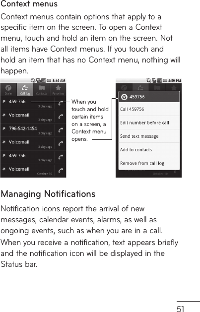 51Context menusContext menus contain options that apply to a specific item on the screen. To open a Context menu, touch and hold an item on the screen. Not all items have Context menus. If you touch and hold an item that has no Context menu, nothing will happen.When you touch and hold certain items on a screen, a Context menu opens.Managing NotificationsNotification icons report the arrival of new messages, calendar events, alarms, as well as ongoing events, such as when you are in a call.When you receive a notification, text appears briefly and the notification icon will be displayed in the Status bar.