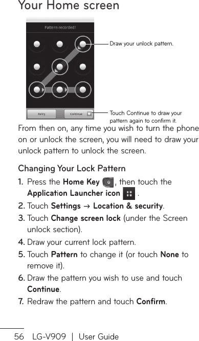 Your Home screen56 LG-V909  |  User GuideTouch Continue to draw your pattern again to confirm it.Draw your unlock pattern.From then on, any time you wish to turn the phone on or unlock the screen, you will need to draw your unlock pattern to unlock the screen.Changing Your Lock PatternPress the 1.  Home Key , then touch the Application Launcher icon  .Touch 2.  Settings J Location &amp; security.Touch 3.  Change screen lock (under the Screen unlock section).Draw your current lock pattern.4. Touch 5.  Pattern to change it (or touch None to remove it).Draw the pattern you wish to use and touch 6. Continue.Redraw the pattern and touch 7.   Confirm.