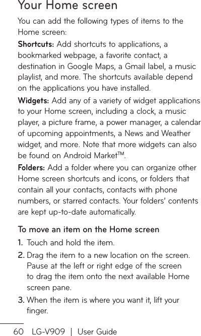 Your Home screen60 LG-V909  |  User GuideYou can add the following types of items to the Home screen:Shortcuts: Add shortcuts to applications, a bookmarked webpage, a favorite contact, a destination in Google Maps, a Gmail label, a music playlist, and more. The shortcuts available depend on the applications you have installed.Widgets: Add any of a variety of widget applications to your Home screen, including a clock, a music player, a picture frame, a power manager, a calendar of upcoming appointments, a News and Weather widget, and more. Note that more widgets can also be found on Android MarketTM.Folders: Add a folder where you can organize other Home screen shortcuts and icons, or folders that contain all your contacts, contacts with phone numbers, or starred contacts. Your folders’ contents are kept up-to-date automatically.To move an item on the Home screenTouch and hold the item.1. Drag the item to a new location on the screen. 2. Pause at the left or right edge of the screen to drag the item onto the next available Home screen pane.When the item is where you want it, lift your 3. finger.