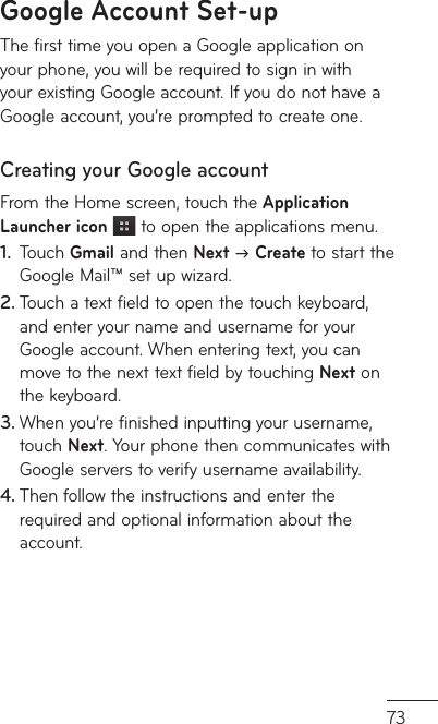 73Google Account Set-upThe first time you open a Google application on your phone, you will be required to sign in with your existing Google account. If you do not have a Google account, you’re prompted to create one. Creating your Google account From the Home screen, touch the Application Launcher icon  to open the applications menu.Touch1.   Gmail and then Next J Create to start the Google Mail™ set up wizard.Touch a text field to open the touch keyboard, 2. and enter your name and username for your Google account. When entering text, you can move to the next text field by touching Next on the keyboard.When you’re finished inputting your username, 3. touch Next. Your phone then communicates with Google servers to verify username availability. Then follow the instructions and enter the 4. required and optional information about the account.
