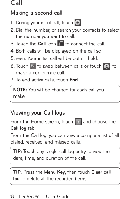 Call78 LG-V909  |  User GuideMaking a second callDuring your initial call, touch 1.  .Dial the number, or search your contacts to select 2. the number you want to call.Touch the 3.  Call icon   to connect the call.Both calls will be displayed on the call sc4. reen. Your initial call will be put on hold.5. Touch 6.   to swap between calls or touch   to make a conference call.To end active calls, touch 7.   End.NOTE: You will be charged for each call you make.Viewing your Call logsFrom the Home screen, touch   and choose the Call log tab.From the Call log, you can view a complete list of all dialed, received, and missed calls.TIP: Touch any single call log entry to view the date, time, and duration of the call.TIP: Press the Menu Key, then touch Clear call log to delete all the recorded items.